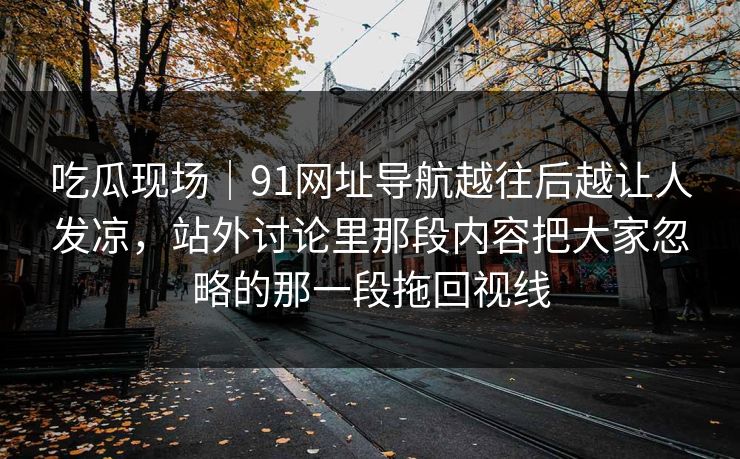吃瓜现场｜91网址导航越往后越让人发凉，站外讨论里那段内容把大家忽略的那一段拖回视线