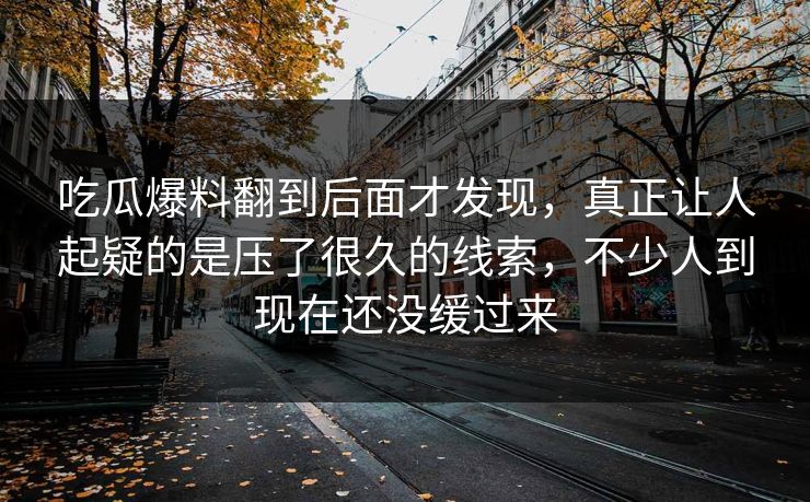 吃瓜爆料翻到后面才发现，真正让人起疑的是压了很久的线索，不少人到现在还没缓过来