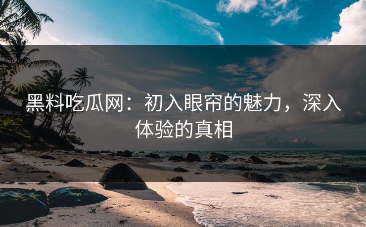 黑料吃瓜网：初入眼帘的魅力，深入体验的真相