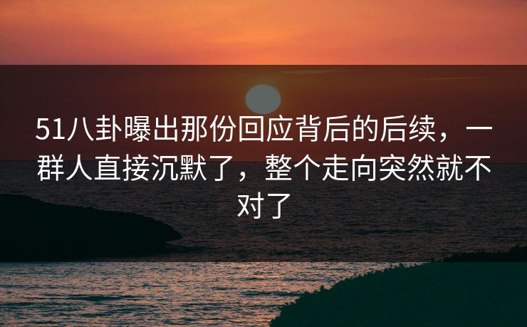 51八卦曝出那份回应背后的后续，一群人直接沉默了，整个走向突然就不对了