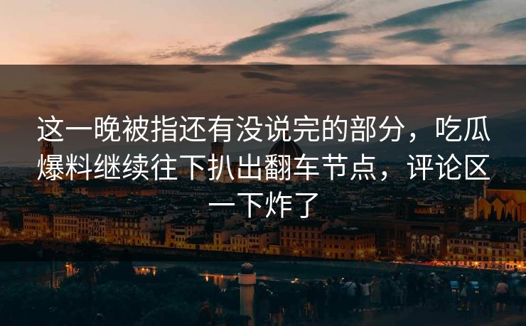 这一晚被指还有没说完的部分，吃瓜爆料继续往下扒出翻车节点，评论区一下炸了