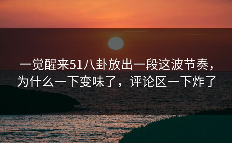 一觉醒来51八卦放出一段这波节奏，为什么一下变味了，评论区一下炸了