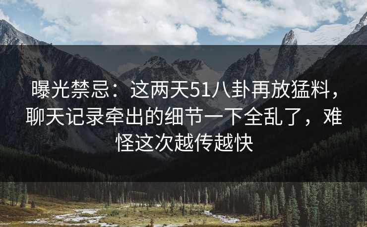 曝光禁忌：这两天51八卦再放猛料，聊天记录牵出的细节一下全乱了，难怪这次越传越快