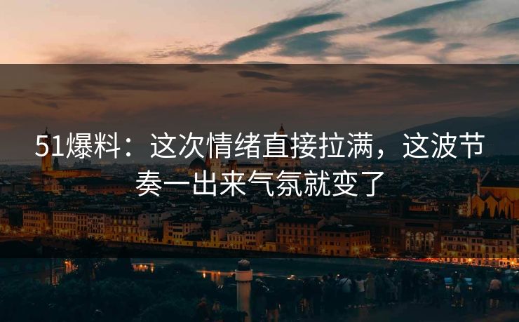 51爆料：这次情绪直接拉满，这波节奏一出来气氛就变了
