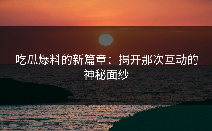吃瓜爆料的新篇章：揭开那次互动的神秘面纱