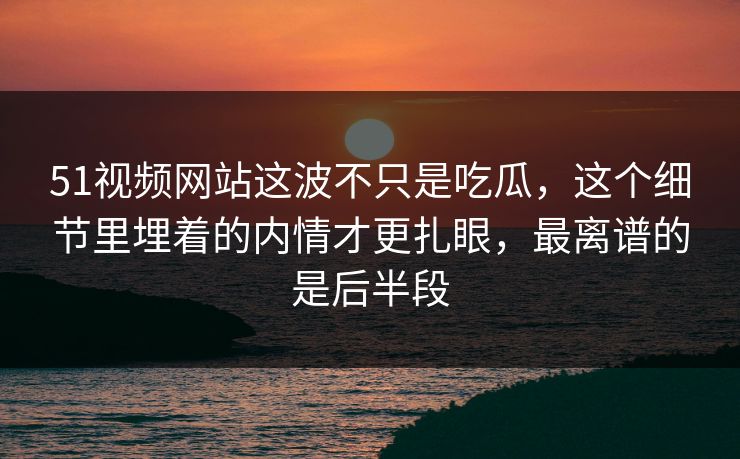 51视频网站这波不只是吃瓜，这个细节里埋着的内情才更扎眼，最离谱的是后半段