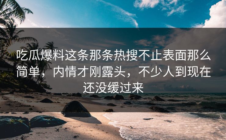 吃瓜爆料这条那条热搜不止表面那么简单，内情才刚露头，不少人到现在还没缓过来