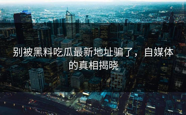 别被黑料吃瓜最新地址骗了，自媒体的真相揭晓