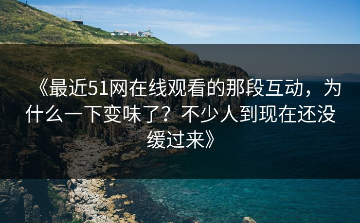 《最近51网在线观看的那段互动,为什么一下变味了?不少人到现在还没缓过来》 《最近51网在线观看的那段互动,为什么一下变味了?不少人到现在还没缓过来》